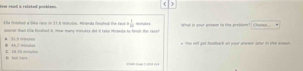 low read a related problem.
Ella finished a bike race in 37.6 minutes. Miranda finished the race 9 1/10  minutes What is your answer to the problem? Choose...
sooner than Ella finished it. How many minutes did it take Miranda to finish the race?
A 32.5 minutes
B 46.7 minutes You will get feedback on your answer later in this lesson.
C 28.59 minutes
D Not here
STAAR Grade 5 2018 #14