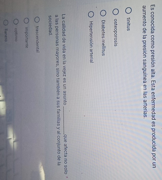 Es conocida como presión alta. Esta enfermedad es producida por un
aumento de la presión sanguínea en las arterias.
tinitus
osteoporosis
Diabetes mellitus
Hipertensión arterial
La calidad de vida en la vejez es un asunto _que afecta no solo *
a las personas mayores, sino también a sus familias y al conjunto de la
sociedad.
trascendental
importante
optimo
Ilanero