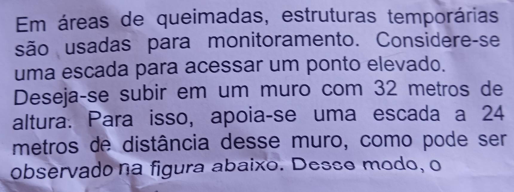 Em áreas de queimadas, estruturas temporárias 
são usadas para monitoramento. Considere-se 
uma escada para acessar um ponto elevado. 
Deseja-se subir em um muro com 32 metros de 
altura. Para isso, apoia-se uma escada a 24
metros de distância desse muro, como pode ser 
observadona figura abaixo. Desse modo, o