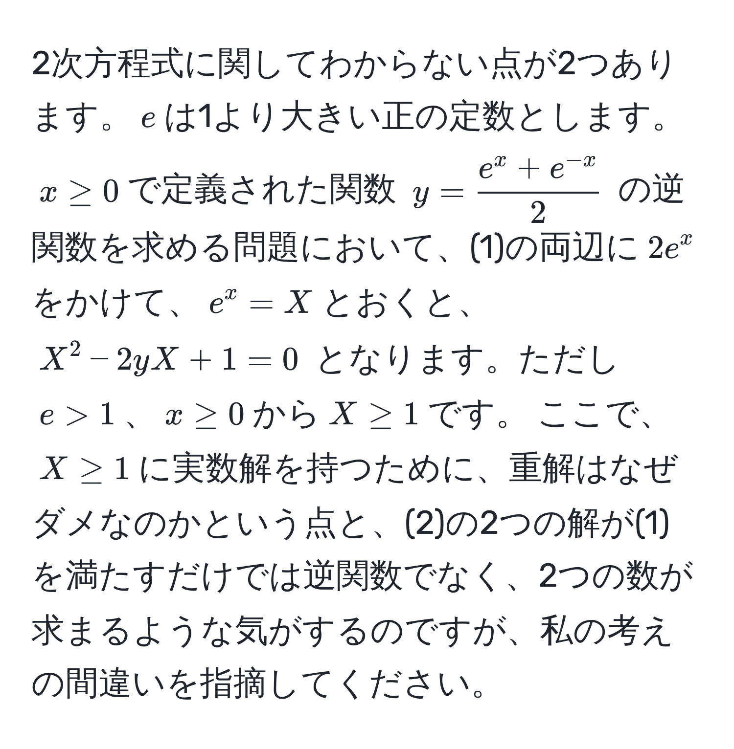 2次方程式に関してわからない点が2つあります。$e$は1より大きい正の定数とします。$x ≥ 0$で定義された関数 $y = frace^(x + e^-x)2$ の逆関数を求める問題において、(1)の両辺に$2e^x$をかけて、$e^x = X$とおくと、$X^2 - 2yX + 1 = 0$ となります。ただし$e > 1$、$x ≥ 0$から$X ≥ 1$です。 ここで、$X ≥ 1$に実数解を持つために、重解はなぜダメなのかという点と、(2)の2つの解が(1)を満たすだけでは逆関数でなく、2つの数が求まるような気がするのですが、私の考えの間違いを指摘してください。