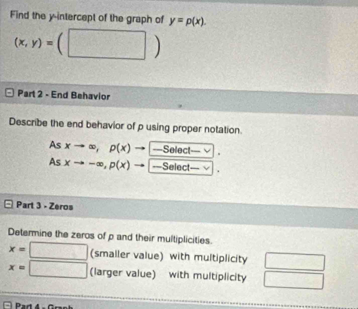 Find the y-intercept of the graph of y=p(x). 
(□ )
(x,y)= 1 
Part 2 - End Behavior 
Describe the end behavior of p using proper notation. 
As xto ∈fty , p(x) =Select . 
As xto -∈fty , p(x) ===Select—= √ . 
Part 3 - Zeros 
Determine the zeros of p and their multiplicities.
x=□ (smaller value) with multiplicity
x=□ (larger value) with multiplicity 
Part 4 - Graph