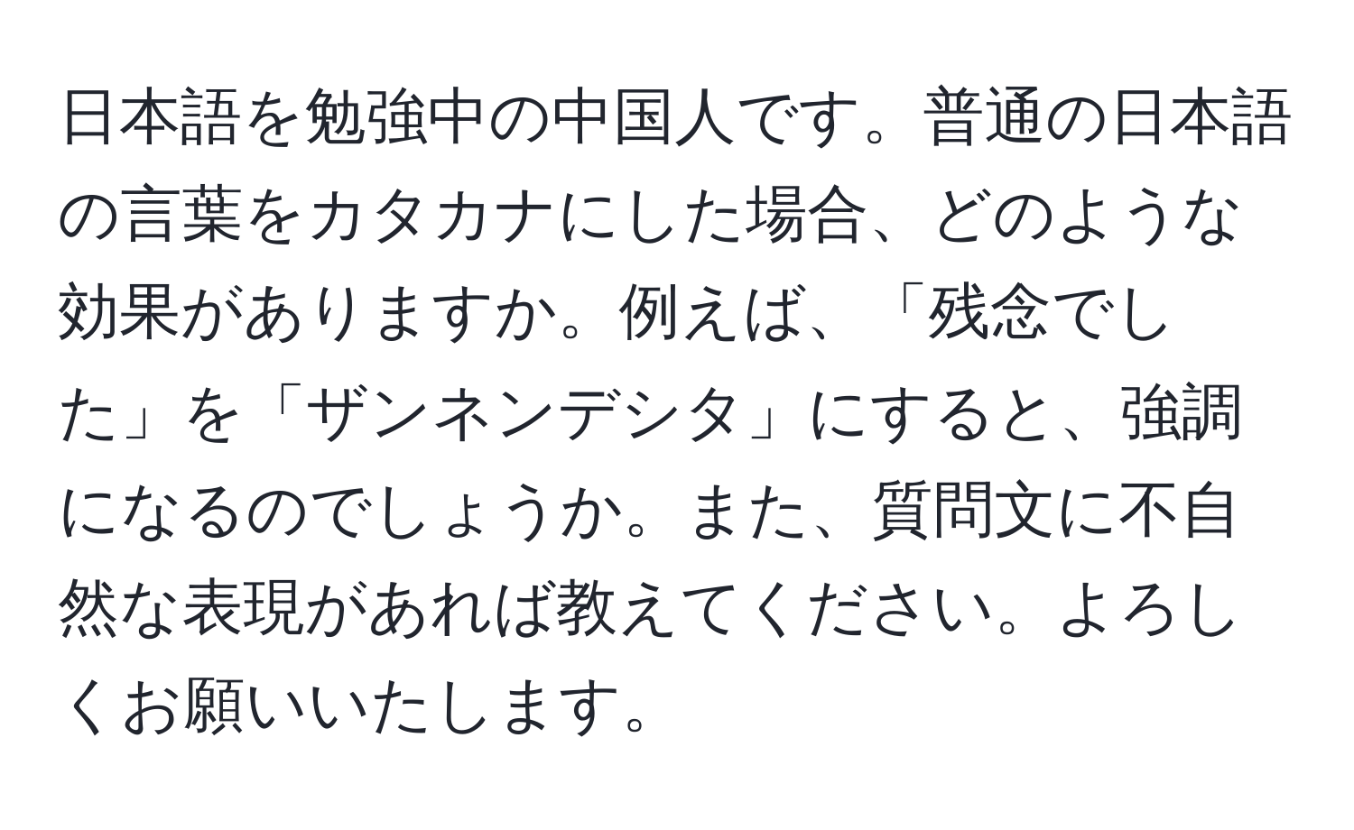 日本語を勉強中の中国人です。普通の日本語の言葉をカタカナにした場合、どのような効果がありますか。例えば、「残念でした」を「ザンネンデシタ」にすると、強調になるのでしょうか。また、質問文に不自然な表現があれば教えてください。よろしくお願いいたします。