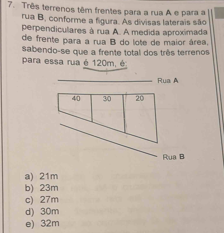 Três terrenos têm frentes para a rua A e para a
rua B, conforme a figura. As divisas laterais são
perpendiculares à rua A. A medida aproximada
de frente para a rua B do lote de maior área,
sabendo-se que a frente total dos três terrenos
para essa rua é 120m, é:
a) 21m
b) 23m
c) 27m
d) 30m
e) 32m