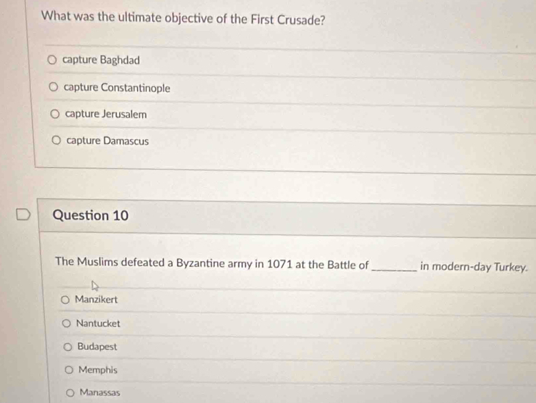 What was the ultimate objective of the First Crusade?
capture Baghdad
capture Constantinople
capture Jerusalem
capture Damascus
Question 10
The Muslims defeated a Byzantine army in 1071 at the Battle of _in modern-day Turkey.
Manzikert
Nantucket
Budapest
Memphis
Manassas