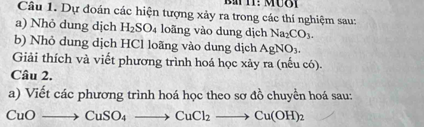 Bài I1: Mưôi 
Câu 1. Dự đoán các hiện tượng xảy ra trong các thí nghiệm sau: 
a) Nhỏ dung dịch H_2SO_4 loãng vào dung dịch Na_2CO_3. 
b) Nhỏ dung dịch HCl loãng vào dung dịch AgNO_3. 
Giải thích và viết phương trình hoá học xảy ra (nếu có). 
Câu 2. 
a) Viết các phương trình hoá học theo sơ đồ chuyền hoá sau:
CuOto CuSO_4to CuCl_2to Cu(OH)_2