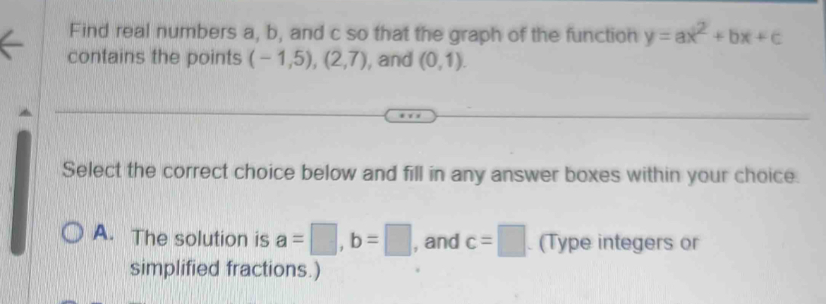 Find real numbers a, b, and c so that the graph of the function y=ax^2+bx+c
contains the points (-1,5),(2,7) , and (0,1). 
Select the correct choice below and fill in any answer boxes within your choice.
A. The solution is a=□ , b=□ , and c=□ (Type integers or
simplified fractions.)