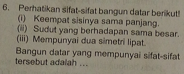 Perhatikan sifat-sifat bangun datar berikut! 
(i) Keempat sisinya sama panjang. 
(ii) Sudut yang berhadapan sama besar. 
(iii) Mempunyai dua simetri lipat. 
Bangun datar yang mempunyai sifat-sifat 
tersebut adalah ..