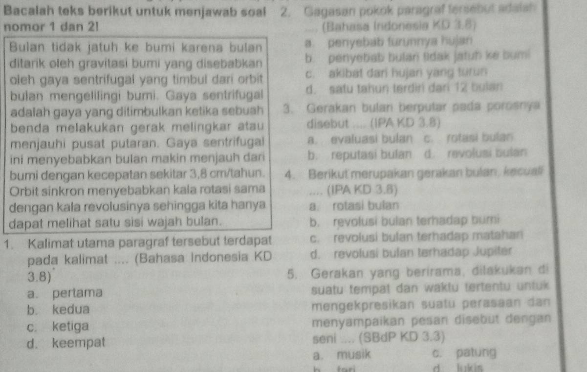 Bacalah teks berikut untuk menjawab soal 2. Gagasan pokok paragraf fersebut adaish
nomor 1 dan 2! .... (Bahasa Indonesia KD 3.8)
Bulan tidak jatuh ke bumi karena bulan a. penyebab furunnya hujan
ditarik oleh gravitasi bumi yang disebabkan b. penyebab bulan tidak jatuh ke bum!
oleh gaya sentrifugal yang timbul dari orbit c. akibat dari hujan yang turun
bulan mengelilingi bumi. Gaya sentrifugal d. satu tahun terdiri dari 12 bulan
adalah gaya yang ditimbulkan ketika sebuah 3. Gerakan bulan berputar pada porosnya
benda melakukan gerak melingkar atau disebut .... (IPA KD 3.8)
menjauhi pusat putaran. Gaya sentrifugal a. evaluasi bulan c. rotasi bulan
ini menyebabkan bulan makin menjauh dari b. reputasi bulan d. revolusi bulan
bumi dengan kecepatan sekitar 3,8 cm/tahun. 4. Berikut merupakan gerakan bulan, kecuall
Orbit sinkron menyebabkan kala rotasi sama .... (IPA KD 3.8)
dengan kala revolusinya sehingga kita hanya a. rotasi bulan
dapat melihat satu sisi wajah bulan. b. revolusi bulan terhadap bumi
1. Kalimat utama paragraf tersebut terdapat c. revolusi bulan terhadap matahan
pada kalimat .... (Bahasa Indonesia KD d. revolusi bulan terhadap Jupiter
3.8) 5. Gerakan yang berirama, dilakukan di
a. pertama suatu tempat dan waktu tertentu untuk
b. kedua mengekpresikan suatu perasaan dan
c. ketiga menyampaikan pesan disebut dengan
d. keempat seni .... (SBdP KD 3.3)
a. musik c. patung
h fari d lukis