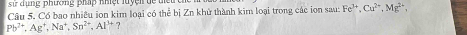 sử dụng phường pháp nhiệt luyện dể d ể u 
Câu 5. Có bao nhiêu ion kim loại có thể bị Zn khử thành kim loại trong các ion sau: Fe^(3+), Cu^(2+), Mg^(2+),
Pb^(2+), Ag^+, Na^+, Sn^(2+), Al^(3+) ?