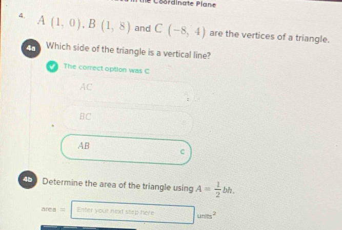 le Coordinate Plane
4. A(1,0), B(1,8) and C(-8,4) are the vertices of a triangle.
4ª Which side of the triangle is a vertical line?
The correct option was C
AC
BC
AB
C
45e Determine the area of the triangle using A= 1/2 bh.
area= Enter your next step here □ units^2