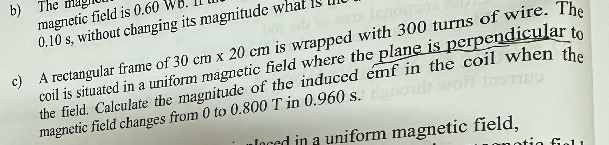 The maght 
magnetic field is 0.60 WB. I1
0.10 s, without changing its magnitude what is l 
c) A rectangular frame of 30cm* 20cm is wrapped with 300 turns of wire. The 
coil is situated in a uniform magnetic field where the plane is perpendicular to 
the field. Calculate the magnitude of the induced emf in the coil when the 
magnetic field changes from 0 to 0.800 T in 0.960 s. 
ced in a uniform magnetic field,