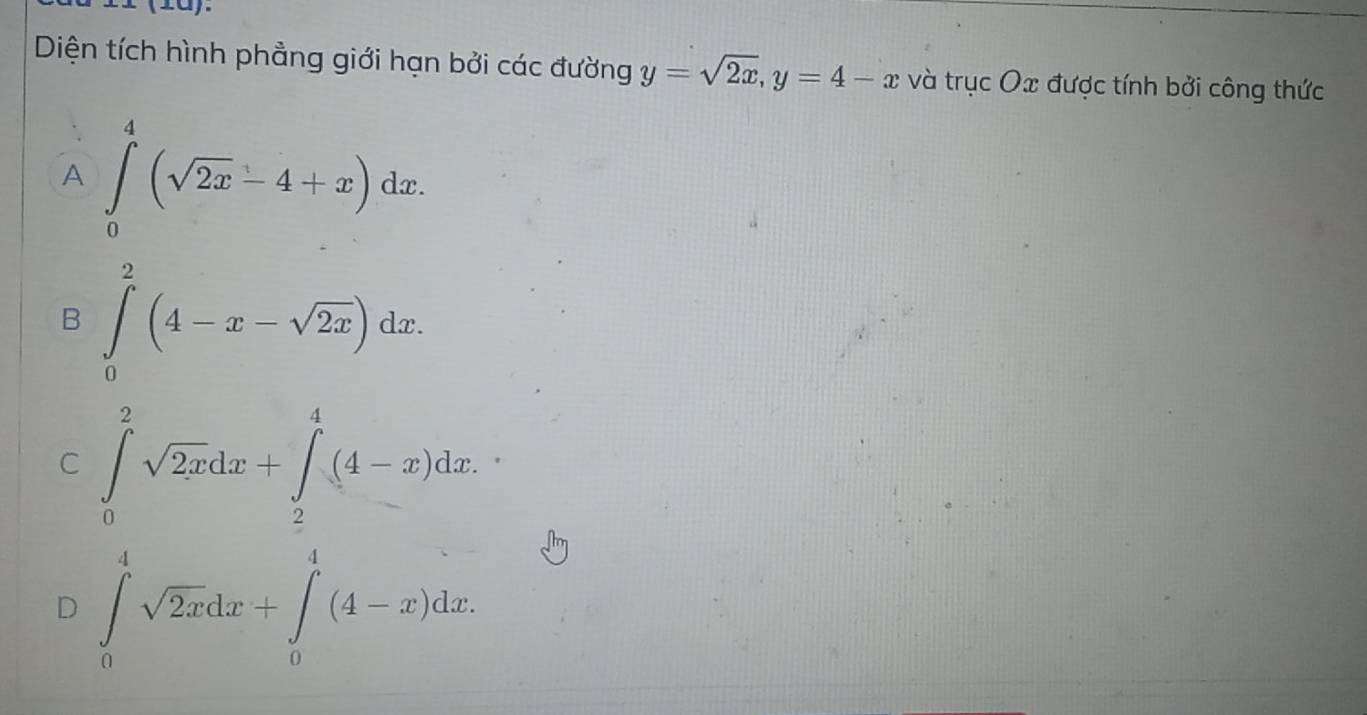 (±0).
Diện tích hình phẳng giới hạn bởi các đường y=sqrt(2x), y=4-x và trục Ox được tính bởi công thức
A ∈tlimits _0^(4(sqrt 2x)-4+x)dx.
B ∈tlimits _0^(2(4-x-sqrt 2x))dx.
C ∈tlimits _0^(2sqrt 2x)dx+∈tlimits _2^(4(4-x)dx.
D ∈tlimits _0^4sqrt 2x)dx+∈tlimits _0^4(4-x)dx.