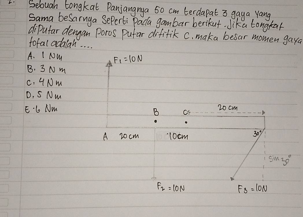 Sebuah Longkat Panjangnya 50 cm terdapat 3 gaya yang
Sama beSarnya Seperti Paca gambar berikut. Jika tongkal
dipufar dengan Poros Pufar dififik C. maka besar momen gaya
tofal adalah. . . .
A. I NM F_1=10N
B. 3 N m
C. 4Nm
D, S Nm
E. 6 Nm 20 cm
B c
1
A 20cm 10cm
30°
sin 30°
F_2=10N
F_3=10N