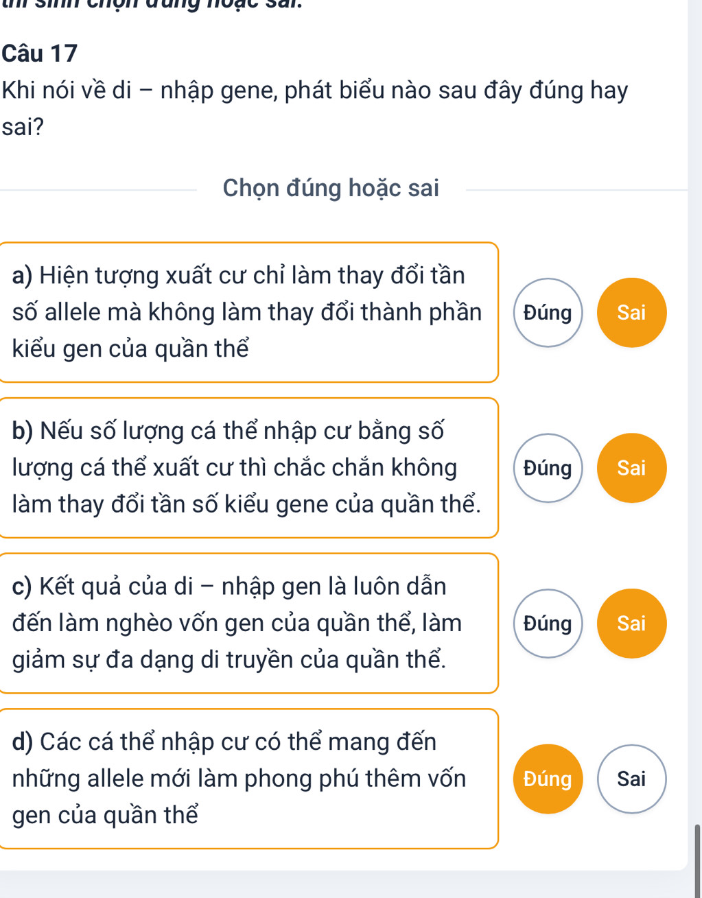 th sinh chợn đan
Câu 17
Khi nói về di - nhập gene, phát biểu nào sau đây đúng hay
sai?
Chọn đúng hoặc sai
a) Hiện tượng xuất cư chỉ làm thay đổi tần
số allele mà không làm thay đổi thành phần Đúng Sai
kiểu gen của quần thể
b) Nếu số lượng cá thể nhập cư bằng số
lượng cá thể xuất cư thì chắc chắn không Đúng Sai
làm thay đổi tần số kiểu gene của quần thể.
c) Kết quả của di - nhập gen là luôn dẫn
đến làm nghèo vốn gen của quần thể, làm Đúng Sai
giảm sự đa dạng di truyền của quần thể.
d) Các cá thể nhập cư có thể mang đến
những allele mới làm phong phú thêm vốn Đúng Sai
gen của quần thể