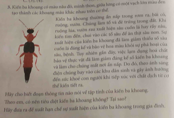 Kiến ba khoang có màu nâu đỏ, mình thon, giữa lưng có một vạch lớn màu đen 
tạo thành các khoang màu khác nhau trên cơ thể. 
Kiến ba khoang thường ấn nấp trong rơm rạ, bãi cỏ, 
ruộng, vườn. Chúng làm tổ và đẻ trứng trong đất. Khi 
ruộng lúa, vườn rau xuất hiện sâu cuốn lá hay rấy nâu, 
kiến tìm đến, chui vào các tổ sâu để ăn thịt sâu non. Sự 
xuất hiện của kiến ba khoang đã làm giảm thiếu số sâu 
cuốn lá đáng kể và bảo vệ hoa màu khỏi sự phá hoại của 
sâu, bệnh. Tuy nhiên gần đây, việc lạm dụng hoá chất 
bảo vệ thực vật đã làm giảm đáng kể số kiến ba khoang 
và làm cho chúng mất nơi ấn nấp. Do đó, theo ánh sáng 
điện chúng bay vào các khu dân sinh và gây ảnh hưởng 
đến sức khoẻ con người khi tiếp xúc với chất dịch từ cơ 
thể kiến tiết ra. 
Hãy cho biết đoạn thông tin nào nói về tập tính của kiến ba khoang. 
Theo em, có nên tiêu diệt kiến ba khoang không? Tại sao? 
Hãy đưa ra đề xuất hạn chế sự xuất hiện của kiến ba khoang trong gia đình.