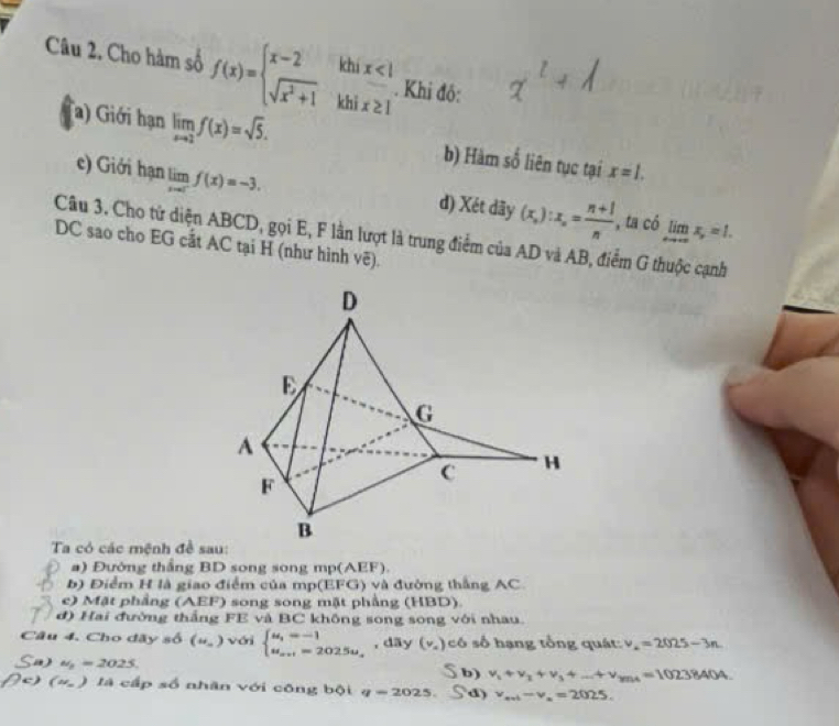 Cho hàm số f(x)=beginarrayl x-2ihix<1 sqrt(x^2+1)khix≥ 1endarray.. Khi đô: 
a) Giới hạn limlimits _xto 2f(x)=sqrt(5). b) Hàm số liên tục tại x=1. 
c) Giới hạn limlimits _xto 0^-f(x)=-3. d) Xét dãy (x_n):x_n= (n+1)/n  , ta có limlimits _xto +∈fty x_y=1. 
Câu 3. Cho tử diện ABCD, gọi E, F lần lượt là trung điểm của AD và AB, điểm G thuộc cạnh 
DC sao cho EG cất AC tại H (như hình vẽ). 
Ta có các mệnh đề sau: 
a) Đường thắng BD song song mp(AEF). 
b) Điểm H là giao điểm của mp(EFG) và đường thắng AC. 
e) Mặt phẳng (AEF) song song mặt phẳng (HBD). 
đ) Hai đường thắng FE và BC không song song với nhau. 
Câu 4. Cho đãy số (u_n) với beginarrayl u_1=-1 u_m+1=202.5u_-endarray. , dãy (v,) có số hạng tổng quát: v_4=2025-3n. 
Sa) u_2=2025 b) v_1+v_2+v_3+...+v_mn=10238404. 
5 
N) 4w)_  là cấp số nhân với công bội q=2025. d) v_avb-v_a=2025.