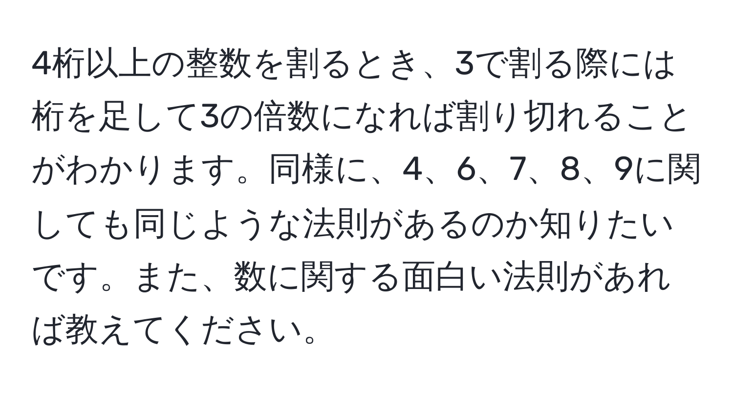 4桁以上の整数を割るとき、3で割る際には桁を足して3の倍数になれば割り切れることがわかります。同様に、4、6、7、8、9に関しても同じような法則があるのか知りたいです。また、数に関する面白い法則があれば教えてください。