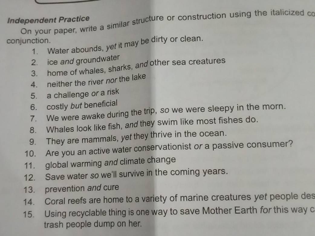 Independent Practice On your paper, write a similar structure or construction using the italicized co 
conjunction. 
1. Water abounds, yet it may be dirty or clean. 
2. ice and groundwater 
3. home of whales, sharks, and other sea creatures 
4. neither the river nor the lake 
5. a challenge or a risk 
6. costly but beneficial 
7. We were awake during the trip, so we were sleepy in the morn. 
8. Whales look like fish, and they swim like most fishes do. 
9. They are mammals, yet they thrive in the ocean. 
10. Are you an active water conservationist or a passive consumer? 
11. global warming and climate change 
12. Save water so we'll survive in the coming years. 
13. prevention and cure 
14. Coral reefs are home to a variety of marine creatures yet people des 
15. Using recyclable thing is one way to save Mother Earth for this way c 
trash people dump on her.