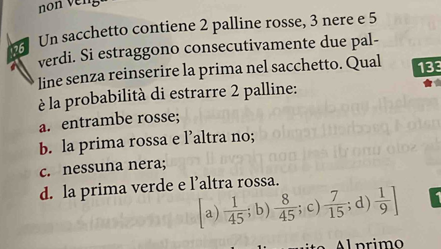 non veng
Un sacchetto contiene 2 palline rosse, 3 nere e 5
verdi. Si estraggono consecutivamente due pal-
line senza reinserire la prima nel sacchetto. Qual 133
è la probabilità di estrarre 2 palline:
a. entrambe rosse;
b. la prima rossa e l’altra no;
c. nessuna nera;
d. la prima verde e l’altra rossa.
a)  1/45 ;b)  8/45 ; ; c)  7/15 ; d)  1/9 ]