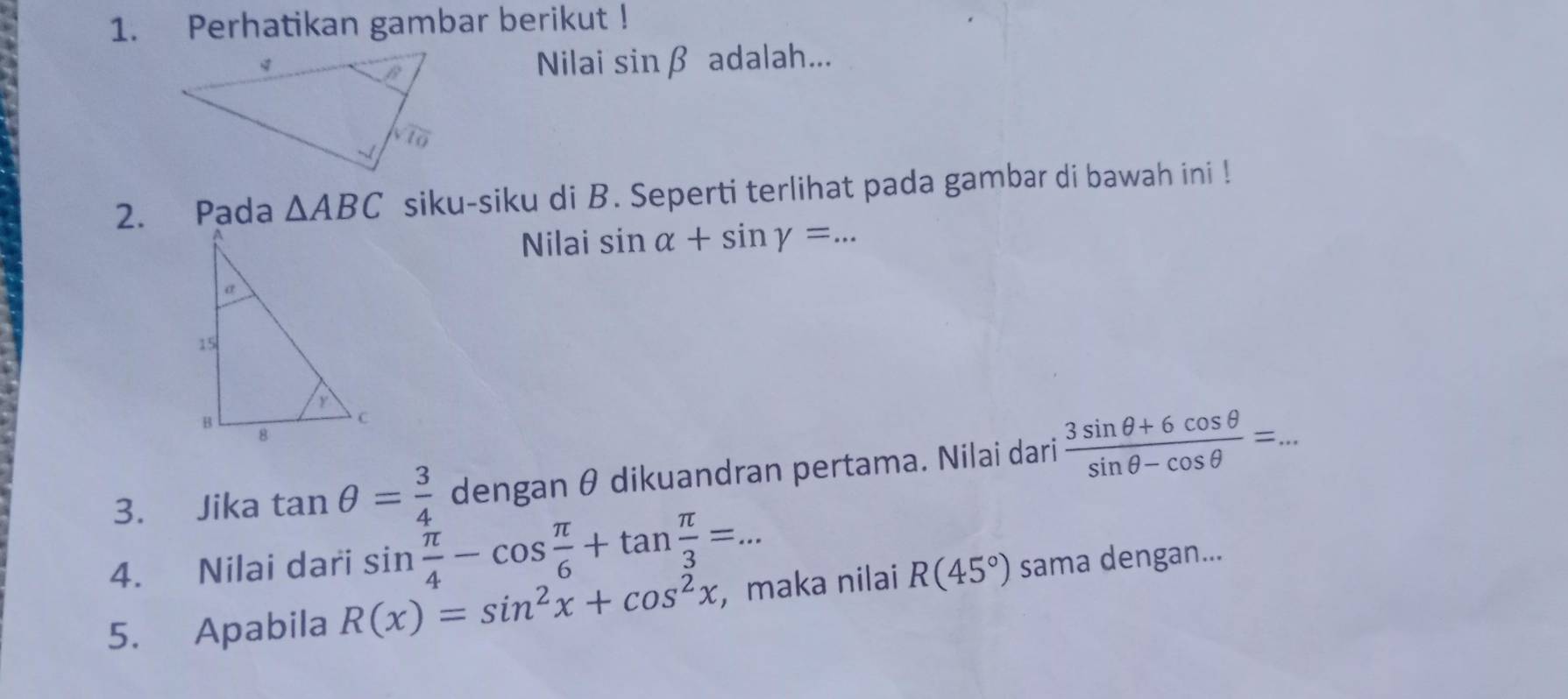 Perhatikan gambar berikut !
Nilai sin beta
adalah...
2. Pada △ ABC siku-siku di B. Seperti terlihat pada gambar di bawah ini !
Nilai sin alpha +sin gamma =. ...
3. Jika tan θ = 3/4  dengan θ dikuandran pertama. Nilai dari  (3sin θ +6cos θ )/sin θ -cos θ  =...
4. Nilai dari sin  π /4 -cos  π /6 +tan  π /3 =...
5. Apabila R(x)=sin^2x+cos^2x , maka nilai R(45°) sama dengan...