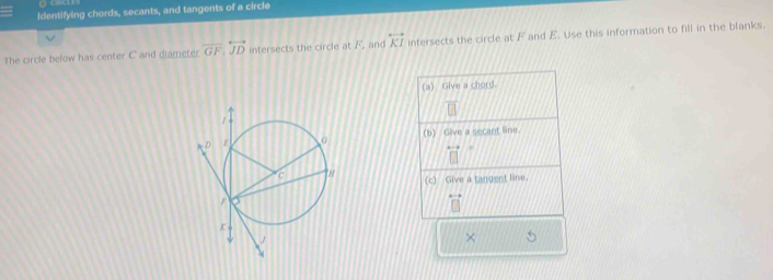 Identifying chords, secants, and tangents of a circle 
The circle below has center C and diameter vector GF, overleftrightarrow JD intersects the circle at F, and overleftrightarrow KI intersects the circle at F and E. Use this information to fill in the blanks. 
(a) Give a chord. 
(b) Give a secant line. 
(c) Give a tangent line. 
× 5