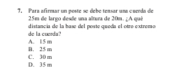 Para afirmar un poste se debe tensar una cuerda de
25m de largo desde una altura de 20m. ¿A qué
distancia de la base del poste queda el otro extremo
de la cuerda?
A. 15 m
B. 25 m
C. 30 m
D. 35 m