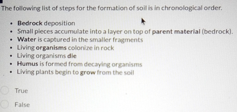 The following list of steps for the formation of soil is in chronological order.
Bedrock deposition
Small pieces accumulate into a layer on top of parent material (bedrock).
Water is captured in the smaller fragments
Living organisms colonize in rock
Living organisms die
Humus is formed from decaying organisms
Living plants begin to grow from the soil
True
False