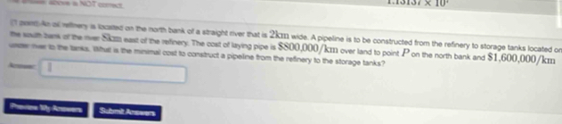 = === 4bove a NOT corect
37* 10°
aont An all reftnery is located on the north bank of a straight rver that is 2kII1 wide. A pipeline is to be constructed from the refinery to storage tanks located on 
the wouth bank of the over Ska east of the reifinery. The cost of laying pipe is $800,000/km over land to point P on the north bank and $1,600,000/km
uszer ner to the tanks. Wfull is the minimal cost to construct a pipeline from the refinery to the storage tanks? 
Acmec . 
Provien My-Anowers Submit Anowers