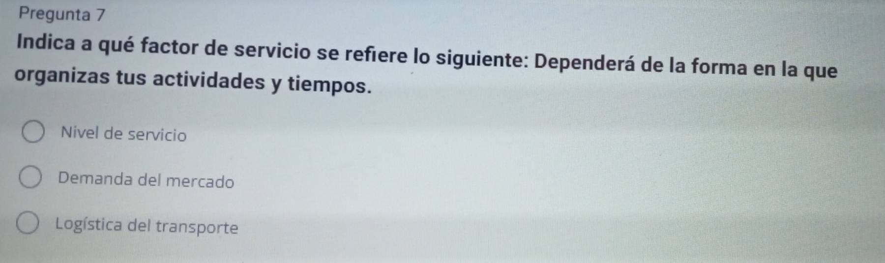 Pregunta 7
Indica a qué factor de servicio se refiere lo siguiente: Dependerá de la forma en la que
organizas tus actividades y tiempos.
Nivel de servicio
Demanda del mercado
Logística del transporte