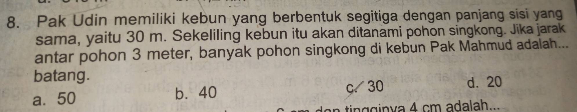 Pak Udin memiliki kebun yang berbentuk segitiga dengan panjang sisi yang
sama, yaitu 30 m. Sekeliling kebun itu akan ditanami pohon singkong. Jika jarak
antar pohon 3 meter, banyak pohon singkong di kebun Pak Mahmud adalah...
batang.
d. 20
a. 50
b. 40
c、 30
tin gin va 4 cm adalah...