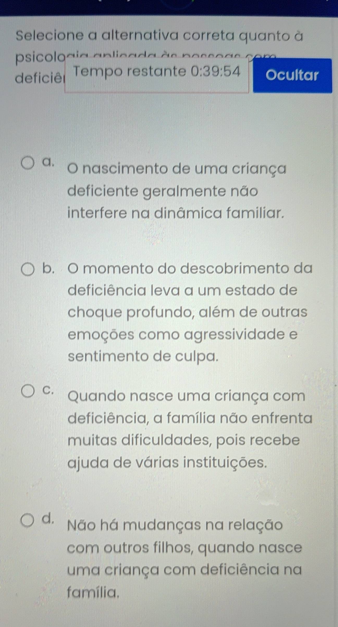 Selecione a alternativa correta quanto à
psicoloaia aplicada às posso
deficiêr Tempo restante 0:39:54 Ocultar
a. O nascimento de uma criança
deficiente geralmente não
interfere na dinâmica familiar.
b. O momento do descobrimento da
deficiência leva a um estado de
choque profundo, além de outras
emoções como agressividade e
sentimento de culpa.
C. Quando nasce uma criança com
deficiência, a família não enfrenta
muitas dificuldades, pois recebe
ajuda de várias instituições.
d. Não há mudanças na relação
com outros filhos, quando nasce
uma criança com deficiência na
família.