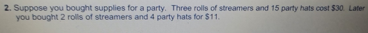 Suppose you bought supplies for a party. Three rolls of streamers and 15 party hats cost $30. Later 
you bought 2 rolls of streamers and 4 party hats for $11.