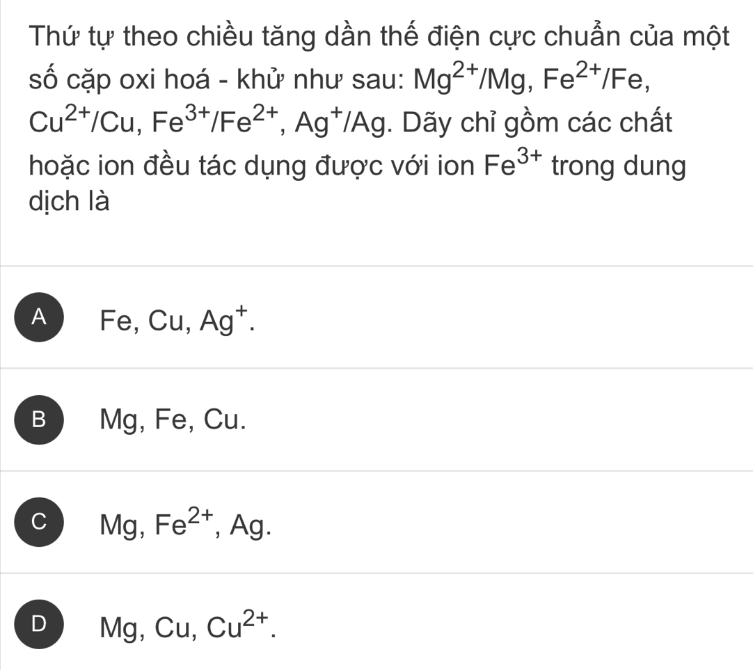 Thứ tự theo chiều tăng dần thế điện cực chuẩn của một
số cặp oxi hoá - khử như sau: Mg^(2+)/Mg, Fe^(2+)/Fe,
Cu^(2+)/Cu, Fe^(3+)/Fe^(2+), Ag^+/Ag. Dãy chỉ gồm các chất
hoặc ion đều tác dụng được với ion Fe^(3+) trong dung
dịch là
A Fe, Cu, Ag^+.
B ) Mg, Fe, Cu.
C Mg^ Fe^(2+) , Ag.
D Mg, Cu, . Cu^(2+).