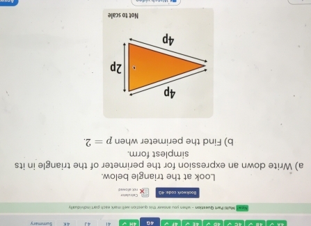 4E 4G 4H 41 4 J 4 K Summary 
Nowt Multi Part Queaitian - when you answer this question we'll mark each port incividually 
Calculator 
Bookwork code: 4G not allowed 
Look at the triangle below. 
a) Write down an expression for the perimeter of the triangle in its 
simplest form. 
b) Find the perimeter when p=2. 
Not to scale