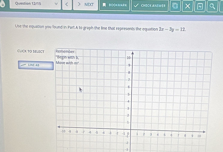 Question 12/15 / < > NEXT BOOKMARK CHECK ANSWER Q 
Use the equation you found in Part A to graph the line that represents the equation 2x-3y=12. 
CLICK TO SELECT 
LINE AB
-3