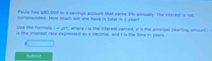 Paula has $80,000 in a savings account that earns 5% annually. The interest is not 
compounded. How much will she have in total in 1 year? 
Use the formula i=prt , where I is the interest eared, p is the principal (starting amount). 
is the interest rate expressed as a decimal, and f is the time in years
Subnit