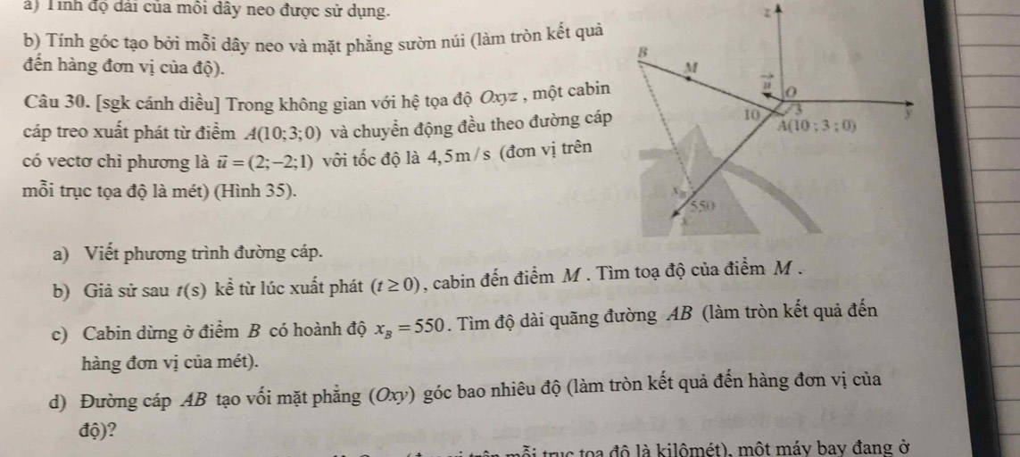 à) Tinh độ dài của môi dây neo được sử dụng. 
b) Tính góc tạo bởi mỗi dây neo và mặt phẳng sườn núi (làm tròn kết quả
đến hàng đơn vị của độ). 
Câu 30. [sgk cánh diều] Trong không gian với hệ tọa độ Oxyz , một cabin
cáp treo xuất phát từ điểm A(10;3;0) và chuyển động đều theo đường cáp
có vectơ chỉ phương là vector u=(2;-2;1) với tốc độ là 4,5m/s (đơn vị trên
mỗi trục tọa độ là mét) (Hình 35). 
a) Viết phương trình đường cáp.
b) Giả sử sau f(S ) kể từ lúc xuất phát (t≥ 0) , cabin đến điểm M . Tìm toạ độ của điểm M .
c) Cabin dừng ở điểm B có hoành độ x_B=550. Tìm độ dài quãng đường AB (làm tròn kết quả đến
hàng đơn vị của mét).
d) Đường cáp AB tạo vối mặt phẳng (Oxy) góc bao nhiêu độ (làm tròn kết quả đến hàng đơn vị của
độ)?
truc   a đô là kilômét), một máy bay đang ở