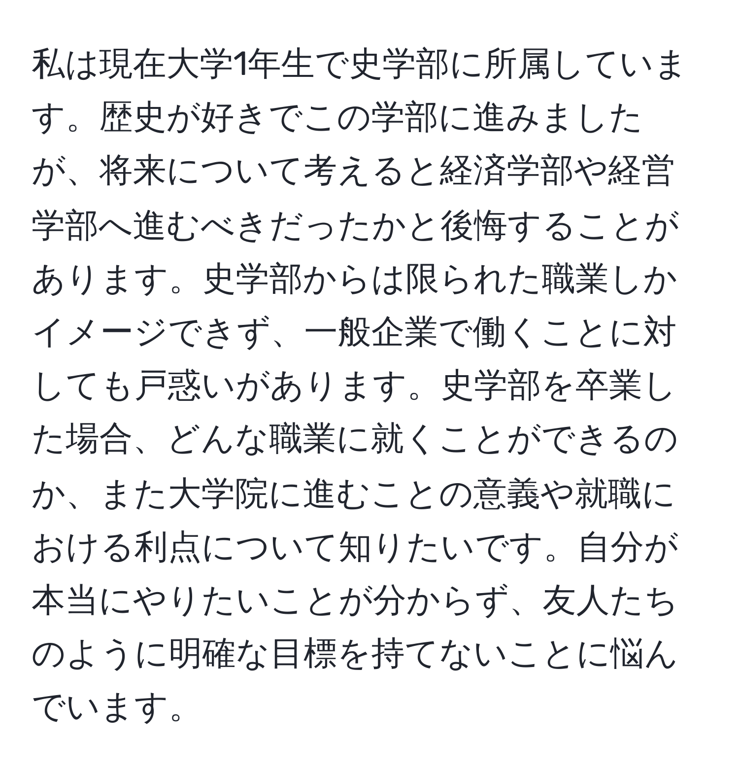 私は現在大学1年生で史学部に所属しています。歴史が好きでこの学部に進みましたが、将来について考えると経済学部や経営学部へ進むべきだったかと後悔することがあります。史学部からは限られた職業しかイメージできず、一般企業で働くことに対しても戸惑いがあります。史学部を卒業した場合、どんな職業に就くことができるのか、また大学院に進むことの意義や就職における利点について知りたいです。自分が本当にやりたいことが分からず、友人たちのように明確な目標を持てないことに悩んでいます。