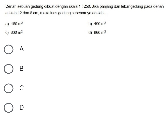 Denah sebuah gedung dibuat dengan skala 1:250. Jika panjang dan lebar gedung pada denah
adalah 12 dan 8 cm, maka luas gedung sebenarnya adalah ...
a) 160m^2 b) 490m^2
c) 600m^2 d) 960m^2
A
B
C
D