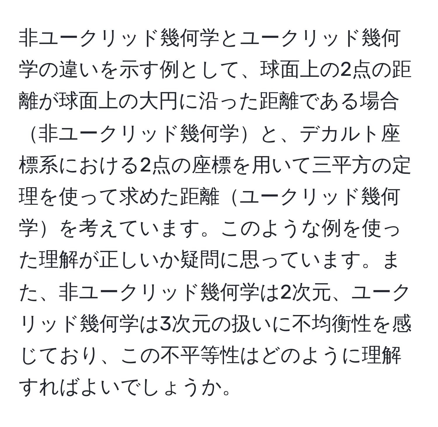 非ユークリッド幾何学とユークリッド幾何学の違いを示す例として、球面上の2点の距離が球面上の大円に沿った距離である場合非ユークリッド幾何学と、デカルト座標系における2点の座標を用いて三平方の定理を使って求めた距離ユークリッド幾何学を考えています。このような例を使った理解が正しいか疑問に思っています。また、非ユークリッド幾何学は2次元、ユークリッド幾何学は3次元の扱いに不均衡性を感じており、この不平等性はどのように理解すればよいでしょうか。