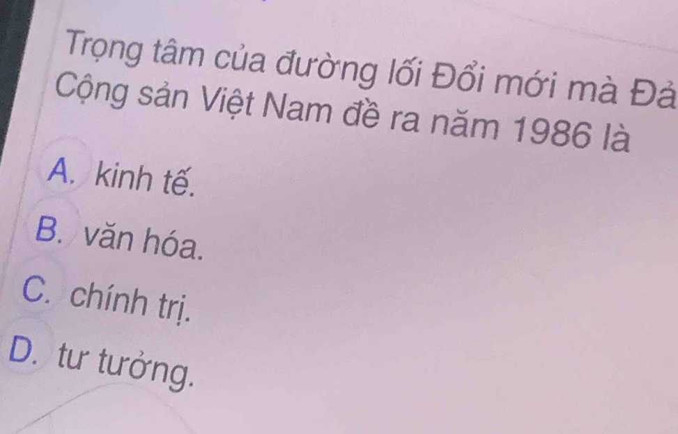 Trọng tâm của đường lối Đổi mới mà Đả
Cộng sản Việt Nam đề ra năm 1986 là
A. kinh tế.
B. văn hóa.
C. chính trị.
D. tư tưởng.