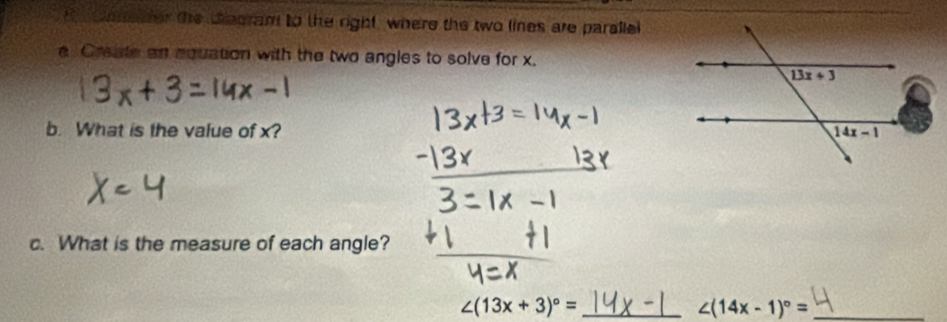 coneder the degram to the right, where the two lines are paralle
a Create an equation with the two angles to solve for x.
b. What is the value of x? 
c. What is the measure of each angle?
_ ∠ (13x+3)^circ =
_ ∠ (14x-1)^circ =