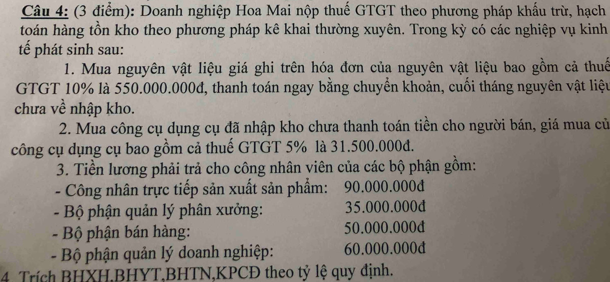 Doanh nghiệp Hoa Mai nộp thuế GTGT theo phương pháp khấu trừ, hạch 
toán hàng tồn kho theo phương pháp kê khai thường xuyên. Trong kỳ có các nghiệp vụ kinh 
tế phát sinh sau: 
1. Mua nguyên vật liệu giá ghi trên hóa đơn của nguyên vật liệu bao gồm cả thuế 
GTGT 10% là 550.000.000đ, thanh toán ngay bằng chuyển khoản, cuối tháng nguyên vật liệu 
chưa về nhập kho. 
2. Mua công cụ dụng cụ đã nhập kho chưa thanh toán tiền cho người bán, giá mua củ 
công cụ dụng cụ bao gồm cả thuế GTGT 5% là 31.500.000đ. 
3. Tiền lương phải trả cho công nhân viên của các bộ phận gồm: 
- Công nhân trực tiếp sản xuất sản phẩm: 90.000.000đ
- Bộ phận quản lý phân xưởng: 35.000.000đ
- Bộ phận bán hàng: 50.000.000đ
- Bộ phận quản lý doanh nghiệp: 60.000.000đ
4. Trích BHXH.BHYT,BHTN,KPCĐ theo tỷ lệ quy định.