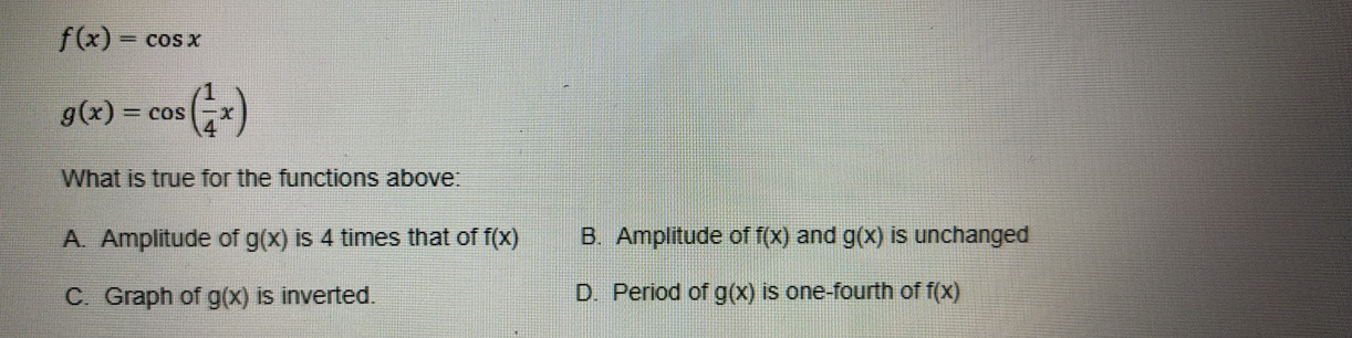 f(x)=cos x
g(x)=cos ( 1/4 x)
What is true for the functions above:
A. Amplitude of g(x) is 4 times that of f(x) B. Amplitude of f(x) and g(x) is unchanged
C. Graph of g(x) is inverted. D. Period of g(x) is one-fourth of f(x)