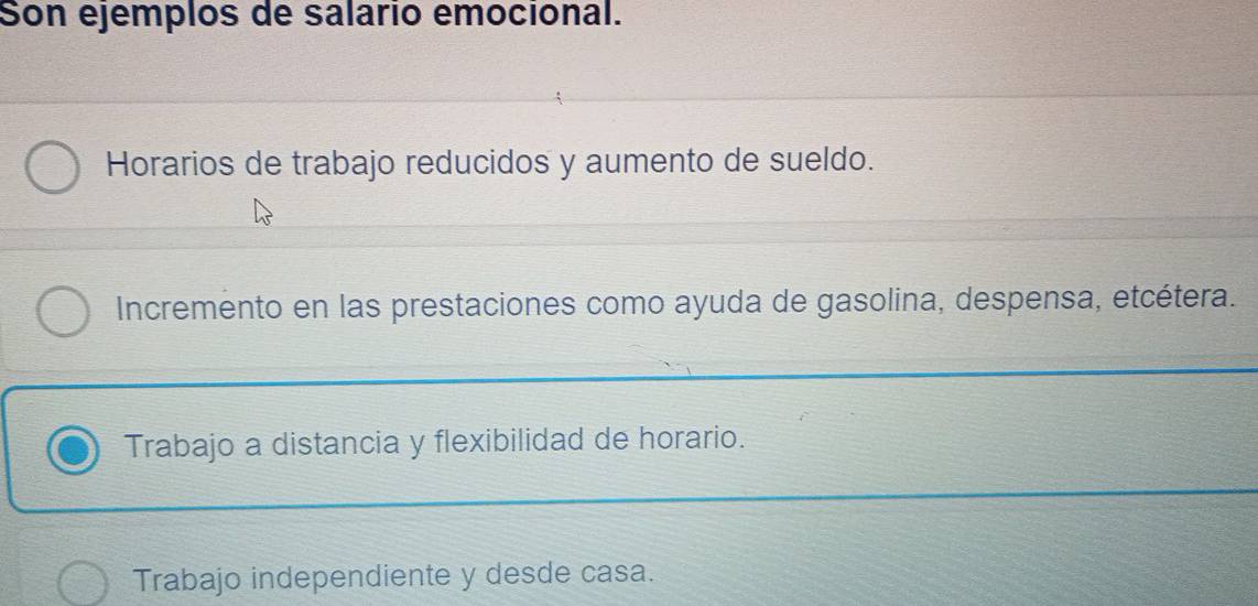 Son ejemplos de salario emocional.
Horarios de trabajo reducidos y aumento de sueldo.
Incremento en las prestaciones como ayuda de gasolina, despensa, etcétera.
Trabajo a distancia y flexibilidad de horario.
Trabajo independiente y desde casa.