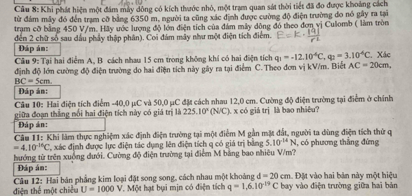 Khi phát hiện một đám máy dông có kích thước nhỏ, một trạm quan sát thời tiết đã đo được khoảng cách
từ đám mây đó đến trạm cỡ bằng 6350 m, người ta cũng xác định được cường độ điện trường do nó gây ra tại
tram cỡ bằng 450 V/m. Hãy ước lượng độ lớn điện tích của đám mây dông đó theo đơn vị Culomb ( làm tròn
đến 2 chữ số sau dấu phẩy thập phân). Coi đám mây như một điện tích điểm.
Đáp án:
Câu 9: Tại hai điểm A, B cách nhau 15 cm trong không khí có hai điện tích q_1=-12.10^(-6)C,q_2=3.10^(-6)C. Xác
định độ lớn cường độ điện trường do hai điện tích này gây ra tại điểm C.Theo đơn vị kV/m. Biết AC=20cm,
BC=5cm.
Đáp án:
Câu 10: Hai điện tích điểm -40,0 μC và 50,0 μC đặt cách nhau 12,0 cm. Cường độ điện trường tại điểm ở chính
giữa đoạn thẳng nổi hai điện tích này có giá trị là 225.10^x (N/C). x có giá trị là bao nhiêu?
Đáp án:
Câu 11: Khi làm thực nghiệm xác định điện trường tại một điểm M gần mặt đất, người ta dùng điện tích thử q
=4.10^(-16)C T, xác định được lực điện tác dụng lên điện tích q có giá trị bằng 5.10^(-14)N , có phương thẳng đứng
hướng từ trên xuống dưới. Cường độ điện trường tại điểm M bằng bao nhiêu V/m?
Đáp án:
Câu 12: Hai bản phẳng kim loại đặt song song, cách nhau một khoảng d=20cm. Đặt vào hai bản này một hiệu
điện thế một chiều U=1000 V. Một hạt bụi mịn có điện tích q=1,6.10^(-19)C bay vào điện trường giữa hai bản