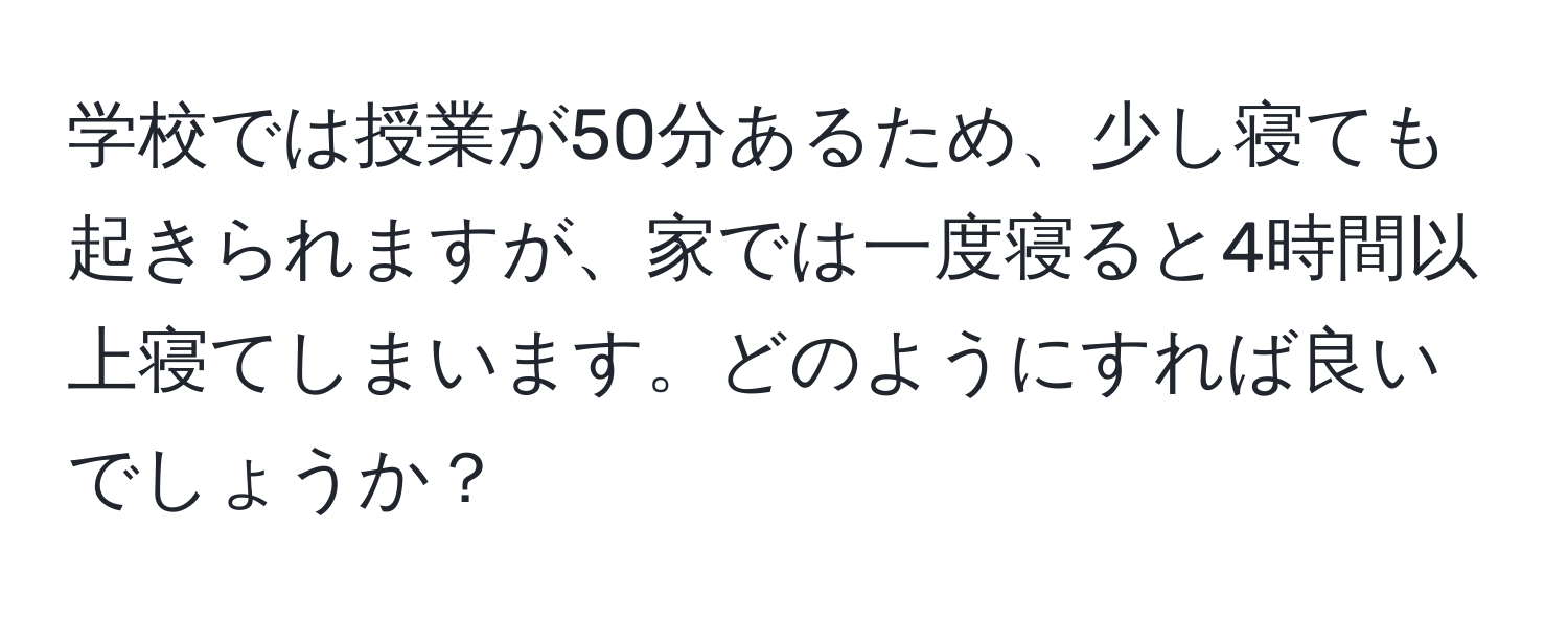 学校では授業が50分あるため、少し寝ても起きられますが、家では一度寝ると4時間以上寝てしまいます。どのようにすれば良いでしょうか？