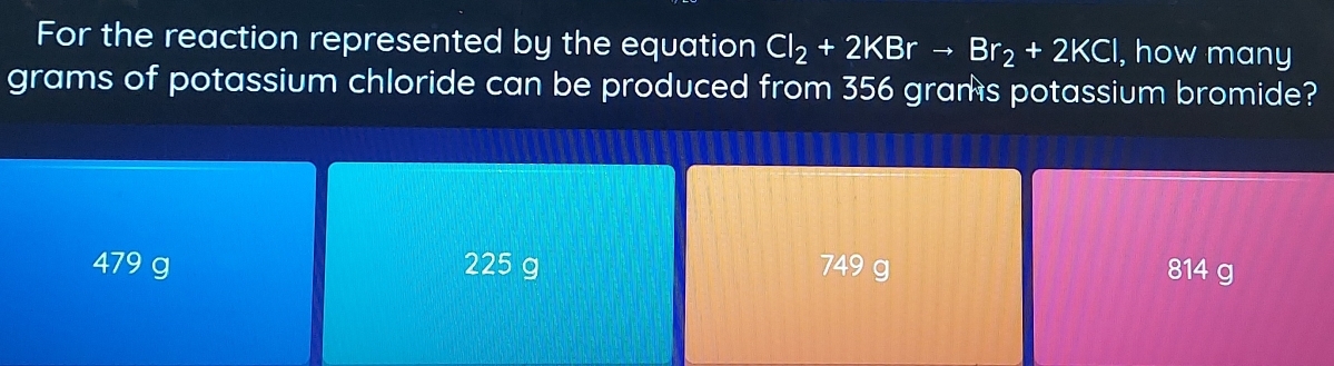 For the reaction represented by the equation Cl_2+2KBrto Br_2+2KCl , how many
grams of potassium chloride can be produced from 356 grams potassium bromide?
479 g 225 g 749 g 814 g