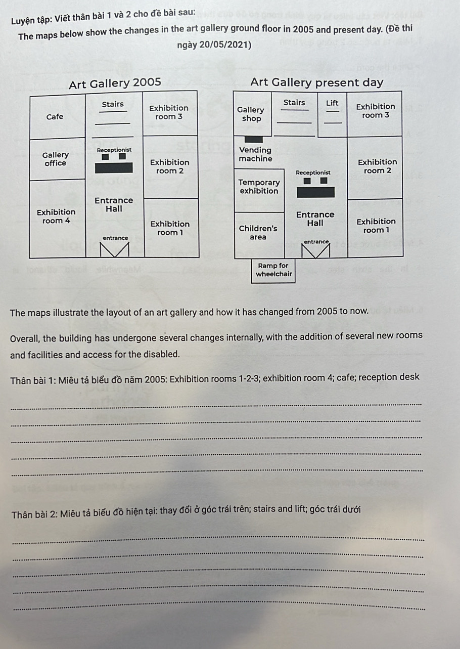 Luyện tập: Viết thân bài 1 và 2 cho đề bài sau: 
The maps below show the changes in the art gallery ground floor in 2005 and present day. (Đề thi 
ngày 20/05/2021) 
Art Gallery 2005 Art Gallery present day 
Stairs 
Stairs Exhibition Gallery __Lift Exhibition 
_ 
Cafe room 3 shop __room 3
_ 
Gallery Receptionist 
Vending 
office Exhibition machine Exhibition 
room 2 Receptionist room 2
Temporary 
exhibition 
Entrance 
Exhibition Hall 
Entrance 
room 4 Exhibition Children's Hall Exhibition 
room 1
entrance area room 1
Ramp for 
wheelchair 
The maps illustrate the layout of an art gallery and how it has changed from 2005 to now. 
Overall, the building has undergone several changes internally, with the addition of several new rooms 
and facilities and access for the disabled. 
Thân bài 1: Miêu tả biểu đồ năm 2005: Exhibition rooms 1 -2 -3; exhibition room 4; cafe; reception desk 
_ 
_ 
_ 
_ 
_ 
Thân bài 2: Miêu tả biểu đồ hiện tại: thay đổi ở góc trái trên; stairs and lift; góc trái dưới 
_ 
_ 
_ 
_ 
_