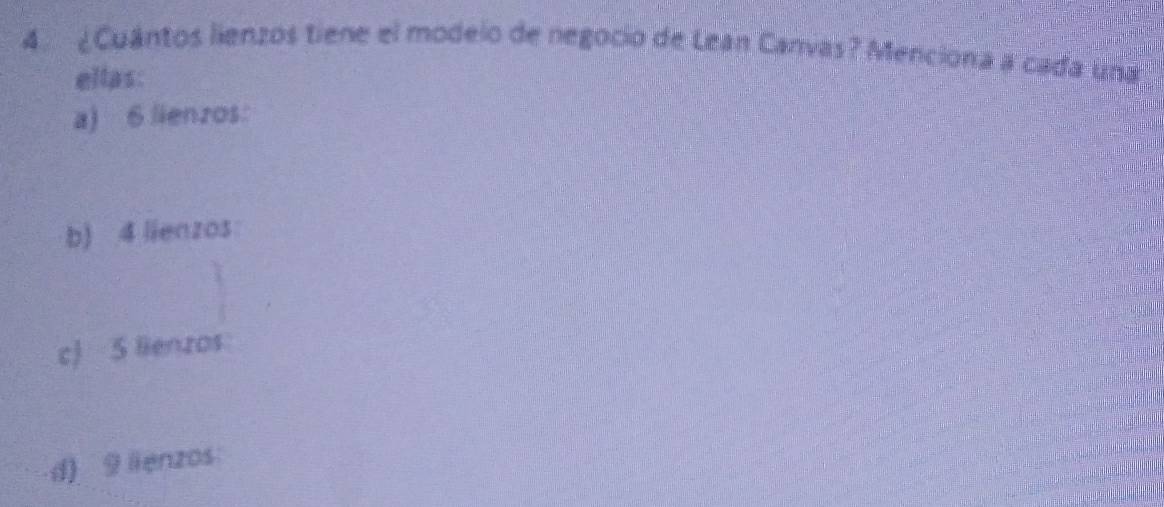 ¿Cuántos lienzos tiene el modelo de negocio de Lean Canvas? Menciona a cada una 
ellas: 
a) 6 lienzos: 
b) 4 lienzos: 
c) 5 lienzos 
d) 9 lienzos